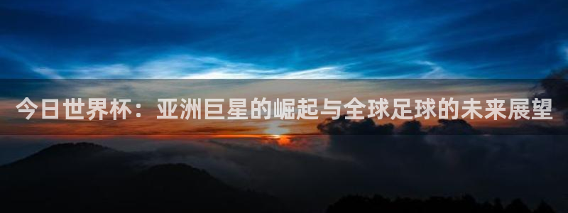 亚洲区世界杯预选赛：今日世界杯：亚洲巨星的崛起与全球足球的未来展望
